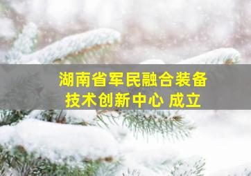 湖南省军民融合装备技术创新中心 成立